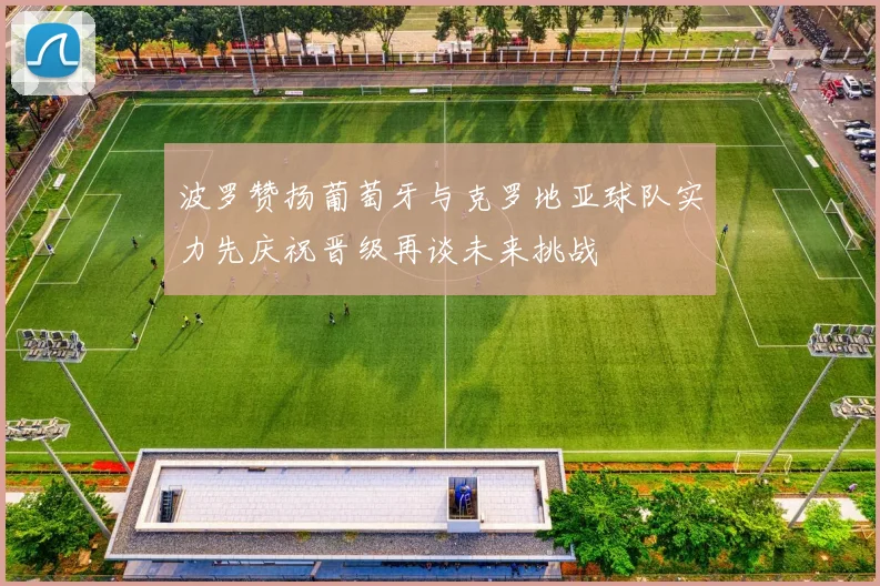 波罗赞扬葡萄牙与克罗地亚球队实力先庆祝晋级再谈未来挑战