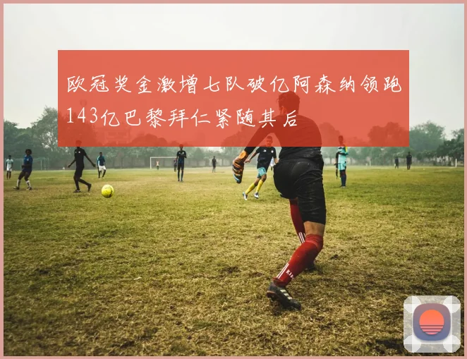 欧冠奖金激增七队破亿阿森纳领跑143亿巴黎拜仁紧随其后