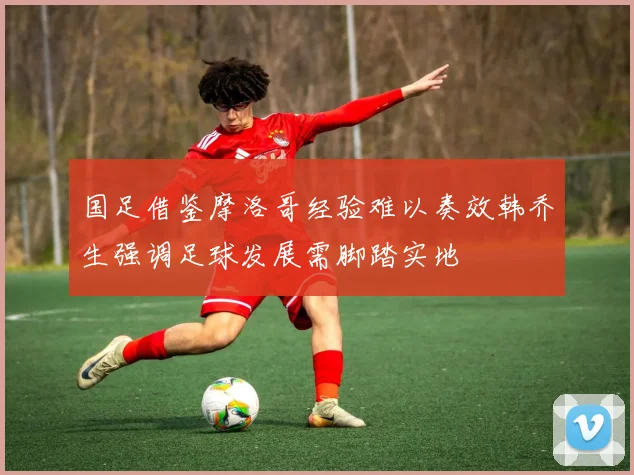 国足借鉴摩洛哥经验难以奏效韩乔生强调足球发展需脚踏实地