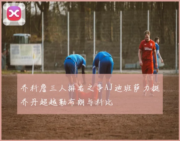 乔科詹三人排名之争AJ迪班萨力挺乔丹超越勒布朗与科比