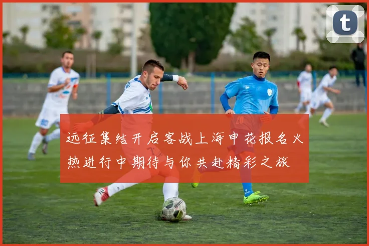 远征集结开启客战上海申花报名火热进行中期待与你共赴精彩之旅