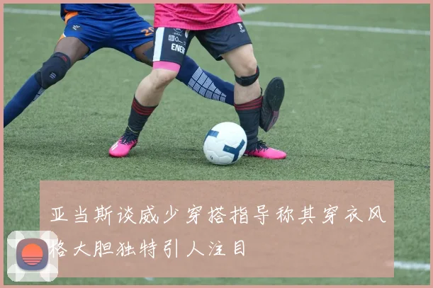 亚当斯谈威少穿搭指导称其穿衣风格大胆独特引人注目