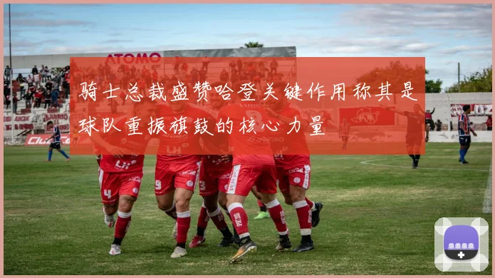 骑士总裁盛赞哈登关键作用称其是球队重振旗鼓的核心力量
