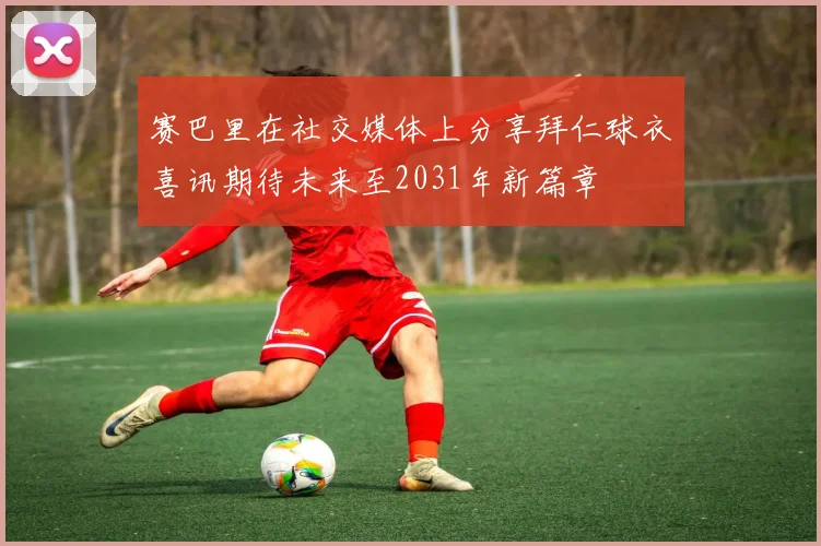 赛巴里在社交媒体上分享拜仁球衣喜讯期待未来至2031年新篇章