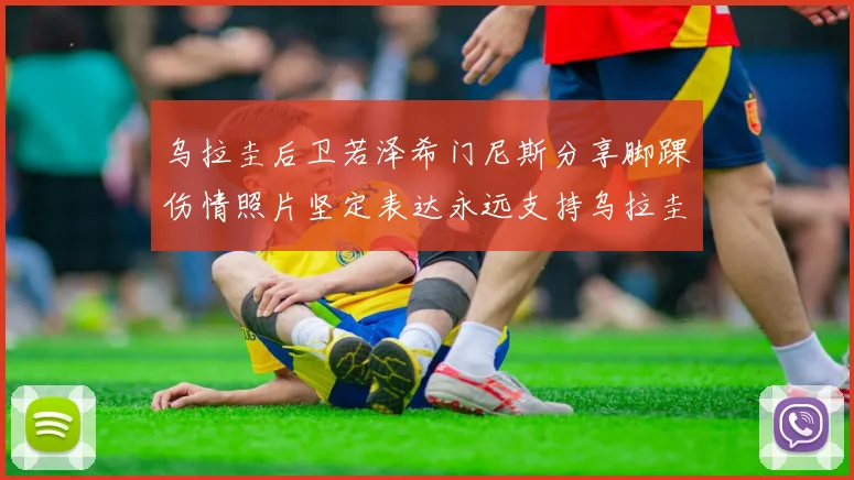乌拉圭后卫若泽希门尼斯分享脚踝伤情照片坚定表达永远支持乌拉圭